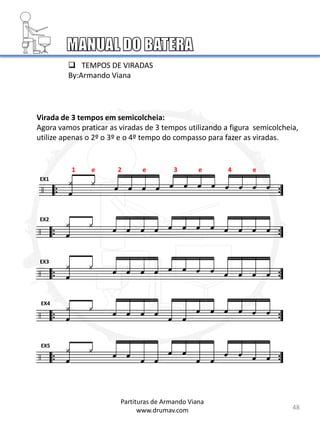 Virada de 3 tempos em semicolcheia:
Agora vamos praticar as viradas de 3 tempos utilizando a figura semicolcheia,
utilize apenas o 2º o 3º e o 4º tempo do compasso para fazer as viradas.
EX1
EX2
EX3
EX4
EX5
48
Partituras de Armando Viana
www.drumav.com
1 e 2 e 3 e 4 e
 TEMPOS DE VIRADAS
By:Armando Viana
 