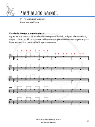 Virada de 4 tempos em semínimas:
Agora vamos praticar as viradas de 4 tempos utilizando a figura da semínima,
toque o ritmo no 1º compasso e utilize os 4 tempos do compasso seguinte para
fazer as viradas a manulação fica por sua conta.
EX1
EX2
EX3
EX4
EX5
49
1 e 2 e 3 e 4 e
Partituras de Armando Viana
www.drumav.com
1 e 2 e 3 e 4 e
 TEMPOS DE VIRADAS
By:Armando Viana
 