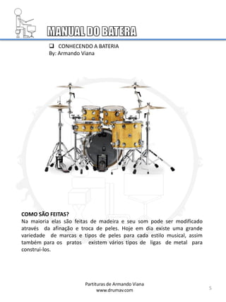 5
COMO SÃO FEITAS?
Na maioria elas são feitas de madeira e seu som pode ser modificado
através da afinação e troca de peles. Hoje em dia existe uma grande
variedade de marcas e tipos de peles para cada estilo musical, assim
também para os pratos existem vários tipos de ligas de metal para
construi-los.
Partituras de Armando Viana
www.drumav.com
 CONHECENDO A BATERIA
By: Armando Viana
 