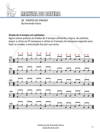 Virada de 4 tempos em colcheias:
Agora vamos praticar as viradas de 4 tempos utilizando a figura da colcheia,
toque o ritmo no 1º compasso e utilize os 4 tempos do compasso seguinte para
fazer as viradas, a manulação fica por sua conta.
EX1
EX2
EX3
EX4
EX5
50
1 e 2 e 3 e 4 e
Partituras de Armando Viana
www.drumav.com
1 e 2 e 3 e 4 e
 TEMPOS DE VIRADAS
By:Armando Viana
 