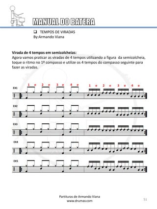 Virada de 4 tempos em semicolcheias:
Agora vamos praticar as viradas de 4 tempos utilizando a figura da semicolcheia,
toque o ritmo no 1º compasso e utilize os 4 tempos do compasso seguinte para
fazer as viradas.
EX1
EX2
EX3
EX4
EX5
51
1 e 2 e 3 e 4 e
Partituras de Armando Viana
www.drumav.com
1 e 2 e 3 e 4 e
 TEMPOS DE VIRADAS
By:Armando Viana
 