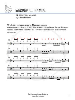 Virada de 4 tempos usando as 4 figuras + usadas:
Agora vamos praticar as viradas de 4 tempos utilizando as 4 figura rítmicas +
usadas, a semínima, a colcheia e a semicolcheia misturando elas dentro do
compasso.
EX1
EX2
EX3
EX4
EX5
52
1 e 2 e 3 e 4 e
Partituras de Armando Viana
www.drumav.com
1 e 2 e 3 e 4 e
 TEMPOS DE VIRADAS
By:Armando Viana
 