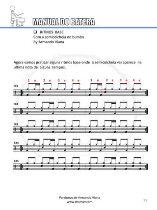 55
Agora vamos praticar alguns ritmos base onde a semicolcheia vai aparece na
ultima nota de alguns tempos.
EX1
EX2
EX3
EX4
EX5
 RITMOS BASE
Com a semicolcheia no bumbo
By:Armando Viana
Partituras de Armando Viana
www.drumav.com
1 e 2 e 3 e 4 e 1 e 2 e 3 e 4 e
 