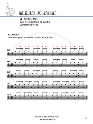 56
EX6
EX7
EX8
EX9
EX10
Partituras de Armando Viana
www.drumav.com
 RITMOS BASE
Com a semicolcheia no bumbo
By:Armando Viana
1 e 2 e 3 e 4 e 1 e 2 e 3 e 4 e
EXERCÍCIOS:
Continue praticando com os exercícios abaixo..
 