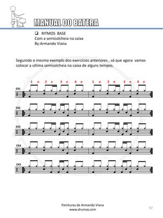 57
Seguindo o mesmo exemplo dos exercícios anteriores , só que agora vamos
colocar a ultima semicolcheia na caixa de alguns tempos.
EX1
EX2
EX3
EX4
EX5
Partituras de Armando Viana
www.drumav.com
 RITMOS BASE
Com a semicolcheia na caixa
By:Armando Viana
1 e 2 e 3 e 4 e 1 e 2 e 3 e 4 e
 