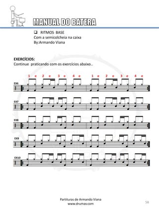 58
EX6
EX7
EX8
EX9
EX10
Partituras de Armando Viana
www.drumav.com
 RITMOS BASE
Com a semicolcheia na caixa
By:Armando Viana
1 e 2 e 3 e 4 e 1 e 2 e 3 e 4 e
EXERCÍCIOS:
Continue praticando com os exercícios abaixo..
 