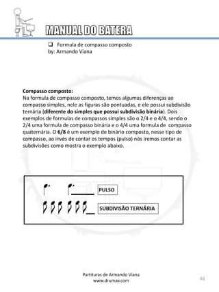 61
61
Compasso composto:
Na formula de compasso composto, temos algumas diferenças ao
compasso simples, nele as figuras são pontuadas, e ele possui subdivisão
ternária (diferente do simples que possui subdivisão binária). Dois
exemplos de formulas de compassos simples são o 2/4 e o 4/4, sendo o
2/4 uma formula de compasso binária e o 4/4 uma formula de compasso
quaternária. O 6/8 é um exemplo de binário composto, nesse tipo de
compasso, ao invés de contar os tempos (pulso) nós iremos contar as
subdivisões como mostra o exemplo abaixo.
Partituras de Armando Viana
www.drumav.com
 Formula de compasso composto
by: Armando Viana
 