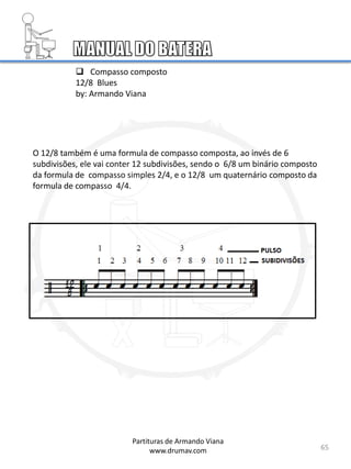 65
O 12/8 também é uma formula de compasso composta, ao invés de 6
subdivisões, ele vai conter 12 subdivisões, sendo o 6/8 um binário composto
da formula de compasso simples 2/4, e o 12/8 um quaternário composto da
formula de compasso 4/4.
Partituras de Armando Viana
www.drumav.com
 Compasso composto
12/8 Blues
by: Armando Viana
 