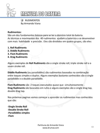 68
Rudimentos:
São um dos fundamentos básicos para se ter o domínio total da bateria.
As técnicas e movimentos dos 40 rudimentos ajudam o baterista a se desenvolver
com mais habilidade e precisão . Eles são divididos em quatro grupos, são eles:
1. Roll Rudiments
2. Diddle Rudiments
3. Flam Rudiments
4. Drag Rudiments
Alguns exemplos de Roll Rudiments são o single stroke roll, triple stroke roll e o
seven stroke roll.
Diddle Rudiments (ou paradiddles) são rudimentos baseados na combinação
entre toques simples e duplos. Alguns exemplos bastante conhecidos são o single
paradiddle e o double paradiddle.
Flam Rudiments são 2 toques executados quase que simultaneamente .
Drag Rudiments são baseados em rufos e alguns exemplos são o single drag tap,
double drag tap.
Nas próximas paginas vamos começar a aprender os rudimentos mas conhecidos
que são:
-Single Stroke Roll
-Double Stroke Roll
-Paradiddles simples
-Flam
 RUDIMENTOS
By:Armando Viana
Partituras de Armando Viana
www.drumav.com
 