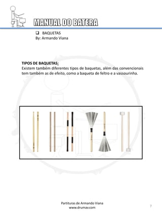 7
 BAQUETAS
By: Armando Viana
TIPOS DE BAQUETAS:
Existem também diferentes tipos de baquetas, além das convencionais
tem também as de efeito, como a baqueta de feltro e a vassourinha.
Partituras de Armando Viana
www.drumav.com
 