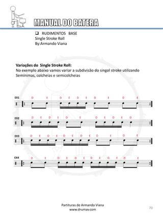Variações do Single Stroke Roll:
No exemplo abaixo vamos variar a subdivisão do singol stroke utilizando
Semínimas, colcheias e semicolcheias
EX1
EX2
EX3
EX4
 RUDIMENTOS BASE
Single Stroke Roll
By:Armando Viana
70
Partituras de Armando Viana
www.drumav.com
 