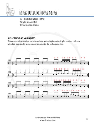 APLICANDO AS VARIAÇÕES:
Nos exercícios abaixo,vamos aplicar as variações do single stroke roll em
viradas seguindo a mesma manulação da folha anterior.
EX1
EX2
EX3
EX4
 RUDIMENTOS BASE
Single Stroke Roll
By:Armando Viana
71
Partituras de Armando Viana
www.drumav.com
 
