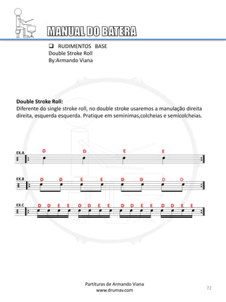 Double Stroke Roll:
Diferente do single stroke roll, no double stroke usaremos a manulação direita
direita, esquerda esquerda. Pratique em seminimas,colcheias e semicolcheias.
D D E E
D E D
D E D D D
D D E E D D E E D D E E D D E E
EX.A
EX.B
EX.C
 RUDIMENTOS BASE
Double Stroke Roll
By:Armando Viana
72
Partituras de Armando Viana
www.drumav.com
 