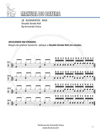 APLICANDO EM VIRADAS:
Depois de praticar bastante aplique o Double Stroke Roll em viradas.
EX.1
EX.2
EX.3
EX.4
D D E E D D E E D D E E D D E E
 RUDIMENTOS BASE
Double Stroke Roll
By:Armando Viana
73
Partituras de Armando Viana
www.drumav.com
D D E E D D E E D D E E D D E E
D D E E D D E E D D E E D D E E
D D E E D D E E D D E E D D E E
 