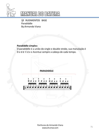 Paradiddle simples:
O paradiddle é a união do single e double stroke, sua manulação é
D e d d E d e e Acentue sempre a cabeça de cada tempo.
D d e e E d e e
PARADIDDLE
 RUDIMENTOS BASE
Paradiddle
By:Armando Viana
75
D d e e E d e e
1 e 2 e 3 e 4 e
Partituras de Armando Viana
www.drumav.com
 