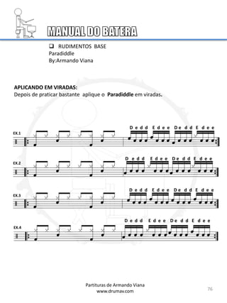 EX.1
EX.2
EX.3
EX.4
 RUDIMENTOS BASE
Paradiddle
By:Armando Viana
76
APLICANDO EM VIRADAS:
Depois de praticar bastante aplique o Paradiddle em viradas.
D e d d E d e e D e d d E d e e
D e d d E d e e D e d d E d e e
D e d d E d e e D e d d E d e e
D e d d E d e e D e d d E d e e
Partituras de Armando Viana
www.drumav.com
 
