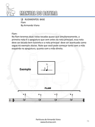  RUDIMENTOS BASE
Flam
By:Armando Viana
Flam:
No flam teremos duas notas tocadas quase que simultaneamente, a
primeira nota é a apogiatura que vem antes da nota principal, essa nota
deve ser tocada bem baixinha e a nota principal deve ser acentuada como
segue no exemplo abaixo. Note que você pode começar tanto com a mão
esquerda na apogiatura, quanto com a mão direita.
79
Partituras de Armando Viana
www.drumav.com
Exemplo
 