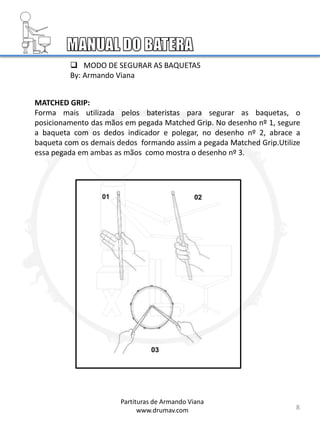 8
 MODO DE SEGURAR AS BAQUETAS
By: Armando Viana
MATCHED GRIP:
Forma mais utilizada pelos bateristas para segurar as baquetas, o
posicionamento das mãos em pegada Matched Grip. No desenho nº 1, segure
a baqueta com os dedos indicador e polegar, no desenho nº 2, abrace a
baqueta com os demais dedos formando assim a pegada Matched Grip.Utilize
essa pegada em ambas as mãos como mostra o desenho nº 3.
Partituras de Armando Viana
www.drumav.com
 