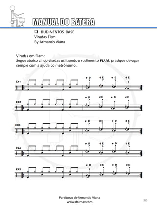  RUDIMENTOS BASE
Viradas Flam
By:Armando Viana
Viradas em Flam:
Segue abaixo cinco viradas utilizando o rudimento FLAM, pratique devagar
sempre com a ajuda do metrônomo.
80
Partituras de Armando Viana
www.drumav.com
 