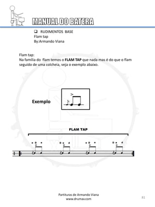  RUDIMENTOS BASE
Flam tap
By:Armando Viana
Flam tap:
Na família do flam temos o FLAM TAP que nada mas é do que o flam
seguido de uma colcheia, veja o exemplo abaixo.
81
Partituras de Armando Viana
www.drumav.com
Exemplo
 