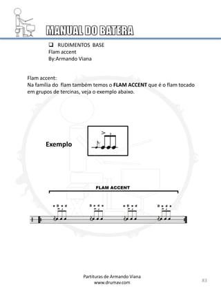  RUDIMENTOS BASE
Flam accent
By:Armando Viana
Flam accent:
Na família do flam também temos o FLAM ACCENT que é o flam tocado
em grupos de tercinas, veja o exemplo abaixo.
83
Partituras de Armando Viana
www.drumav.com
Exemplo
 