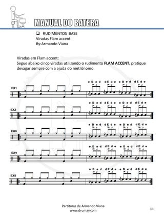 84
 RUDIMENTOS BASE
Viradas Flam accent
By:Armando Viana
Viradas em Flam accent:
Segue abaixo cinco viradas utilizando o rudimento FLAM ACCENT, pratique
devagar sempre com a ajuda do metrônomo.
Partituras de Armando Viana
www.drumav.com
 