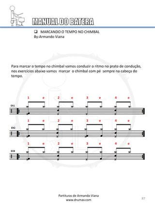 87
 MARCANDO O TEMPO NO CHIMBAL
By:Armando Viana
Para marcar o tempo no chimbal vamos conduzir o ritmo no prato de condução,
nos exercícios abaixo vamos marcar o chimbal com pé sempre na cabeça do
tempo.
1 e 2 e 3 e 4 e
1 e 2 e 3 e 4 e
1 e 2 e 3 e 4 e
Partituras de Armando Viana
www.drumav.com
 