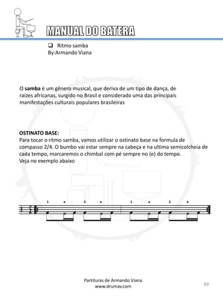 89
 Ritmo samba
By:Armando Viana
OSTINATO BASE:
Para tocar o ritmo samba, vamos utilizar o ostinato base na formula de
compasso 2/4. O bumbo vai estar sempre na cabeça e na ultima semicolcheia de
cada tempo, marcaremos o chimbal com pé sempre no (e) do tempo.
Veja no exemplo abaixo
Partituras de Armando Viana
www.drumav.com
O samba é um gênero musical, que deriva de um tipo de dança, de
raízes africanas, surgido no Brasil e considerado uma das principais
manifestações culturais populares brasileiras
 