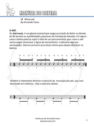 94
Partituras de Armando Viana
www.drumav.com
O AXÉ:
Ou Axé music, é um gênero musical que surgiu no estado da Bahia na década
de 80 durante as manifestações populares do Carnaval de Salvador. Em alguns
casos o batera precisa suprir a falta de um percussionista, para tocar o axé
vamos pegar como base a figura da semicolcheia e adicionar algumas
acentuações. Domine primeiro essa célula rítmica para depois distribuir na
bateria.
 Ritmo axé
By:Armando Viana
Também é importante dominar o exercício de marcação dos pés, que será
executado em colcheias . Veja o exercício abaixo.
 