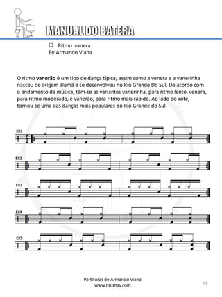 98
Partituras de Armando Viana
www.drumav.com
 Ritmo vanera
By:Armando Viana
O ritmo vanerão é um tipo de dança típica, assim como a venera e a vanerinha
nasceu de origem alemã e se desenvolveu no Rio Grande Do Sul. De acordo com
o andamento da música, têm-se as variantes vanerinha, para ritmo lento, venera,
para ritmo moderado, e vanerão, para ritmo mais rápido. Ao lado do xote,
tornou-se uma das danças mais populares do Rio Grande do Sul.
 