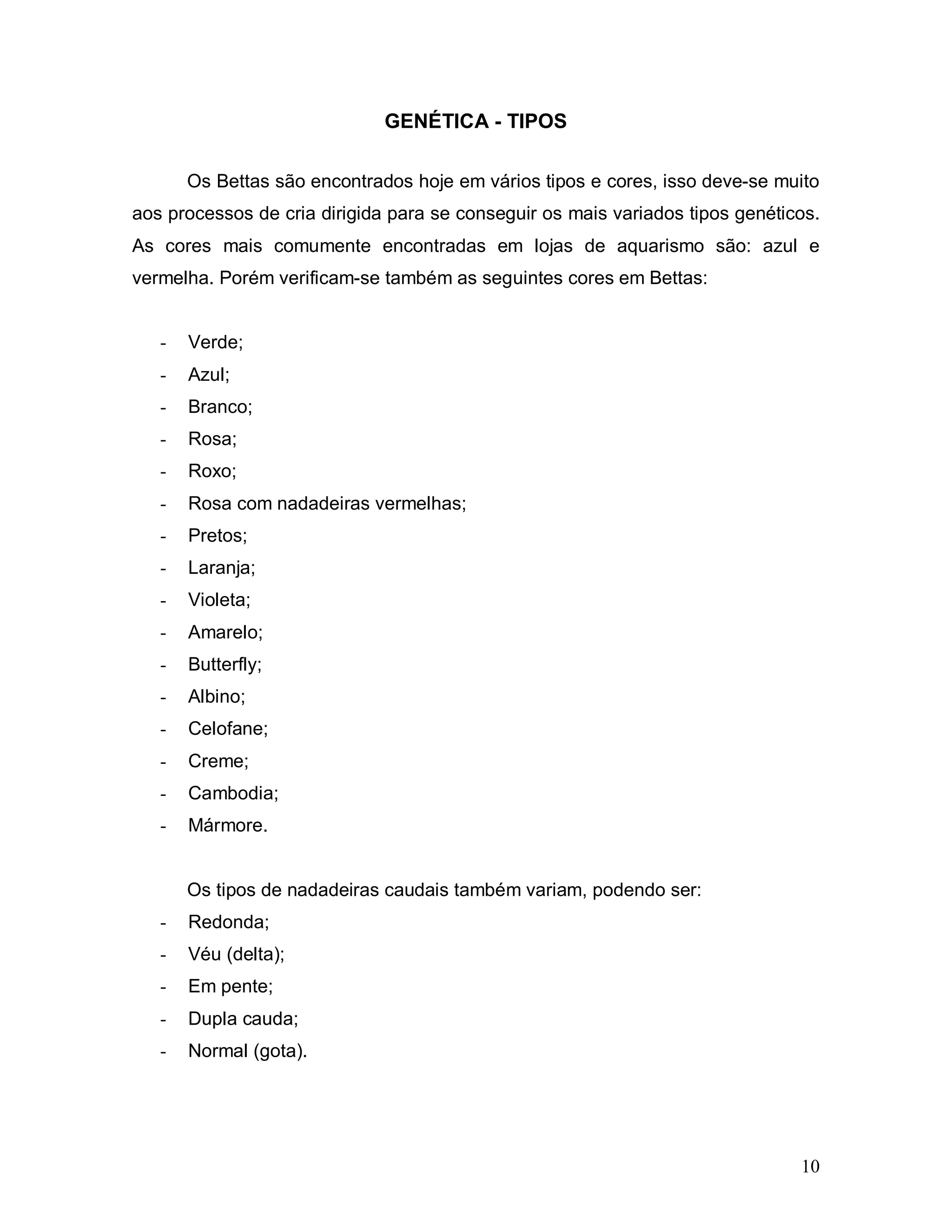 GENÉTICA - TIPOS

       Os Bettas são encontrados hoje em vários tipos e cores, isso deve-se muito
aos processos de cria dirigida para se conseguir os mais variados tipos genéticos.
As cores mais comumente encontradas em lojas de aquarismo são: azul e
vermelha. Porém verificam-se também as seguintes cores em Bettas:


   -   Verde;
   -   Azul;
   -   Branco;
   -   Rosa;
   -   Roxo;
   -   Rosa com nadadeiras vermelhas;
   -   Pretos;
   -   Laranja;
   -   Violeta;
   -   Amarelo;
   -   Butterfly;
   -   Albino;
   -   Celofane;
   -   Creme;
   -   Cambodia;
   -   Mármore.


       Os tipos de nadadeiras caudais também variam, podendo ser:
   -   Redonda;
   -   Véu (delta);
   -   Em pente;
   -   Dupla cauda;
   -   Normal (gota).




                                                                               10
 