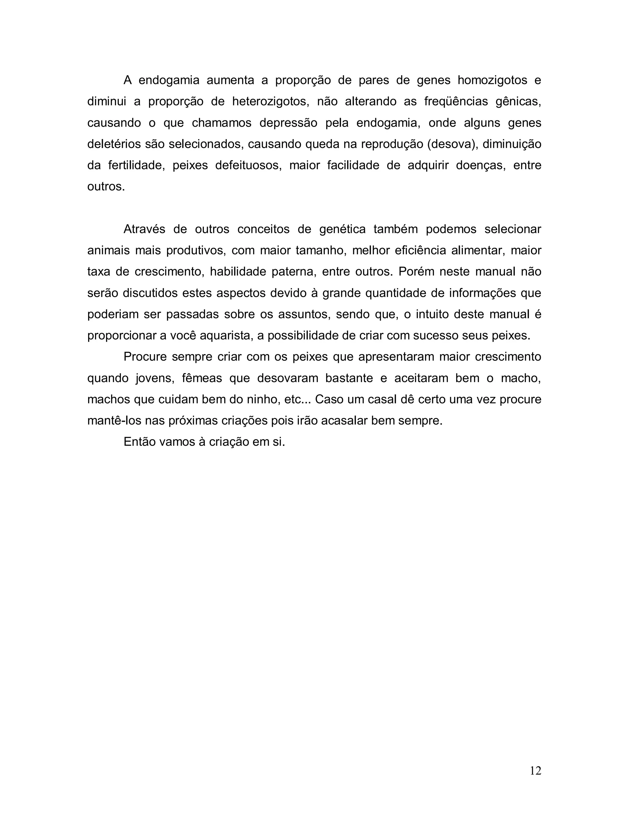 A endogamia aumenta a proporção de pares de genes homozigotos e
diminui a proporção de heterozigotos, não alterando as freqüências gênicas,
causando o que chamamos depressão pela endogamia, onde alguns genes
deletérios são selecionados, causando queda na reprodução (desova), diminuição
da fertilidade, peixes defeituosos, maior facilidade de adquirir doenças, entre
outros.


      Através de outros conceitos de genética também podemos selecionar
animais mais produtivos, com maior tamanho, melhor eficiência alimentar, maior
taxa de crescimento, habilidade paterna, entre outros. Porém neste manual não
serão discutidos estes aspectos devido à grande quantidade de informações que
poderiam ser passadas sobre os assuntos, sendo que, o intuito deste manual é
proporcionar a você aquarista, a possibilidade de criar com sucesso seus peixes.
      Procure sempre criar com os peixes que apresentaram maior crescimento
quando jovens, fêmeas que desovaram bastante e aceitaram bem o macho,
machos que cuidam bem do ninho, etc... Caso um casal dê certo uma vez procure
mantê-los nas próximas criações pois irão acasalar bem sempre.
      Então vamos à criação em si.




                                                                               12
 