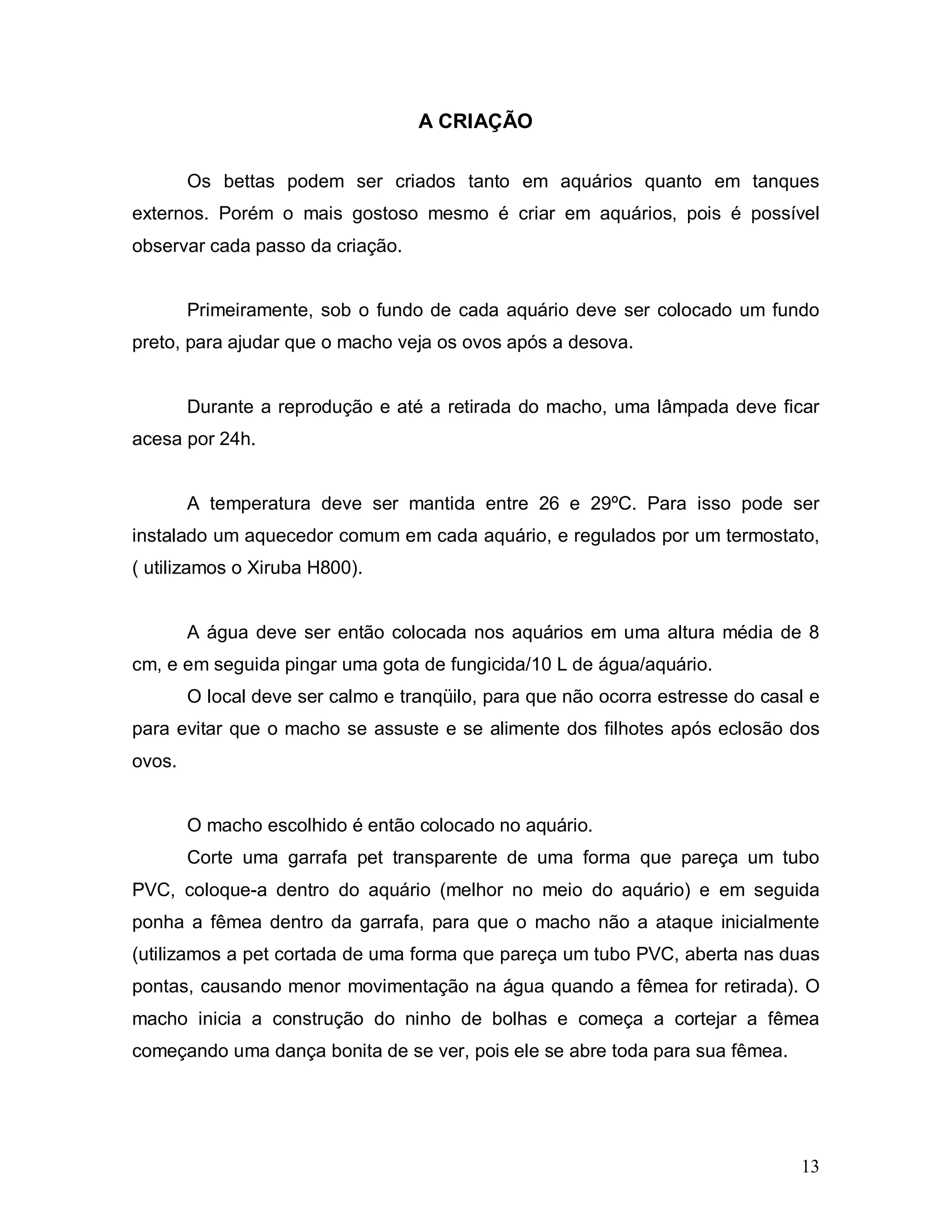 A CRIAÇÃO

        Os bettas podem ser criados tanto em aquários quanto em tanques
externos. Porém o mais gostoso mesmo é criar em aquários, pois é possível
observar cada passo da criação.


        Primeiramente, sob o fundo de cada aquário deve ser colocado um fundo
preto, para ajudar que o macho veja os ovos após a desova.


        Durante a reprodução e até a retirada do macho, uma lâmpada deve ficar
acesa por 24h.


        A temperatura deve ser mantida entre 26 e 29ºC. Para isso pode ser
instalado um aquecedor comum em cada aquário, e regulados por um termostato,
( utilizamos o Xiruba H800).


        A água deve ser então colocada nos aquários em uma altura média de 8
cm, e em seguida pingar uma gota de fungicida/10 L de água/aquário.
        O local deve ser calmo e tranqüilo, para que não ocorra estresse do casal e
para evitar que o macho se assuste e se alimente dos filhotes após eclosão dos
ovos.


        O macho escolhido é então colocado no aquário.
        Corte uma garrafa pet transparente de uma forma que pareça um tubo
PVC, coloque-a dentro do aquário (melhor no meio do aquário) e em seguida
ponha a fêmea dentro da garrafa, para que o macho não a ataque inicialmente
(utilizamos a pet cortada de uma forma que pareça um tubo PVC, aberta nas duas
pontas, causando menor movimentação na água quando a fêmea for retirada). O
macho inicia a construção do ninho de bolhas e começa a cortejar a fêmea
começando uma dança bonita de se ver, pois ele se abre toda para sua fêmea.




                                                                                13
 
