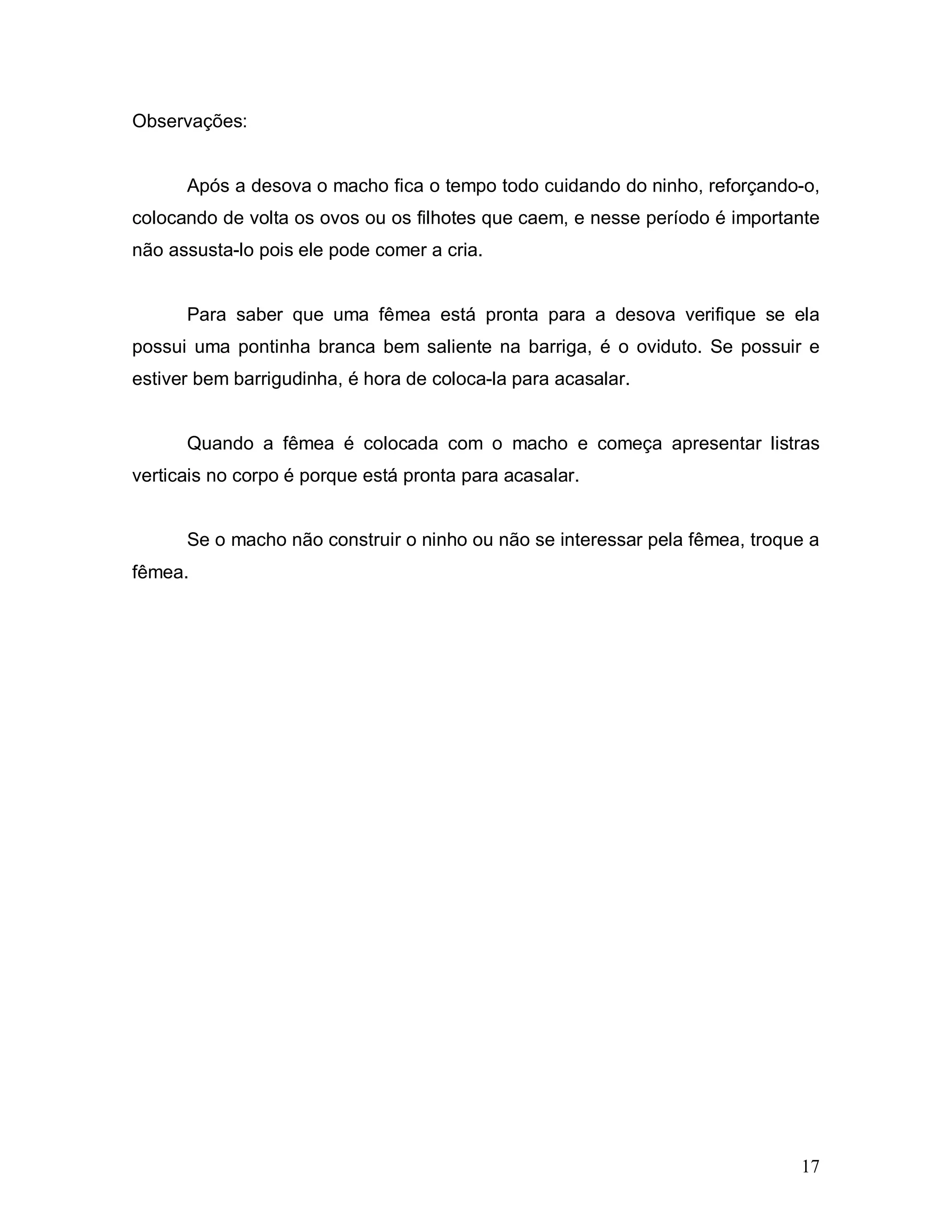 Observações:


      Após a desova o macho fica o tempo todo cuidando do ninho, reforçando-o,
colocando de volta os ovos ou os filhotes que caem, e nesse período é importante
não assusta-lo pois ele pode comer a cria.


      Para saber que uma fêmea está pronta para a desova verifique se ela
possui uma pontinha branca bem saliente na barriga, é o oviduto. Se possuir e
estiver bem barrigudinha, é hora de coloca-la para acasalar.


      Quando a fêmea é colocada com o macho e começa apresentar listras
verticais no corpo é porque está pronta para acasalar.


      Se o macho não construir o ninho ou não se interessar pela fêmea, troque a
fêmea.




                                                                             17
 