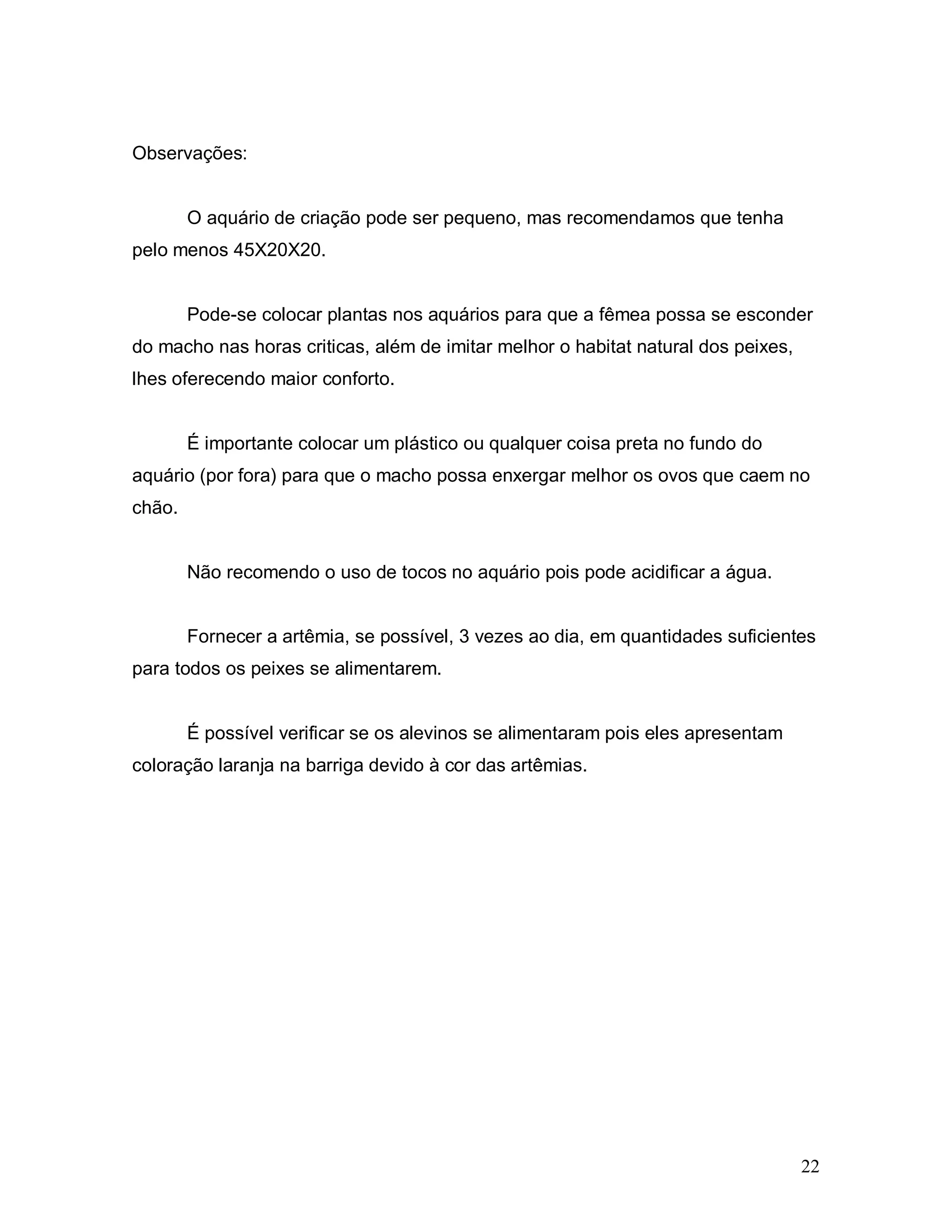 Observações:


        O aquário de criação pode ser pequeno, mas recomendamos que tenha
pelo menos 45X20X20.


        Pode-se colocar plantas nos aquários para que a fêmea possa se esconder
do macho nas horas criticas, além de imitar melhor o habitat natural dos peixes,
lhes oferecendo maior conforto.


        É importante colocar um plástico ou qualquer coisa preta no fundo do
aquário (por fora) para que o macho possa enxergar melhor os ovos que caem no
chão.


        Não recomendo o uso de tocos no aquário pois pode acidificar a água.


        Fornecer a artêmia, se possível, 3 vezes ao dia, em quantidades suficientes
para todos os peixes se alimentarem.


        É possível verificar se os alevinos se alimentaram pois eles apresentam
coloração laranja na barriga devido à cor das artêmias.




                                                                                   22
 