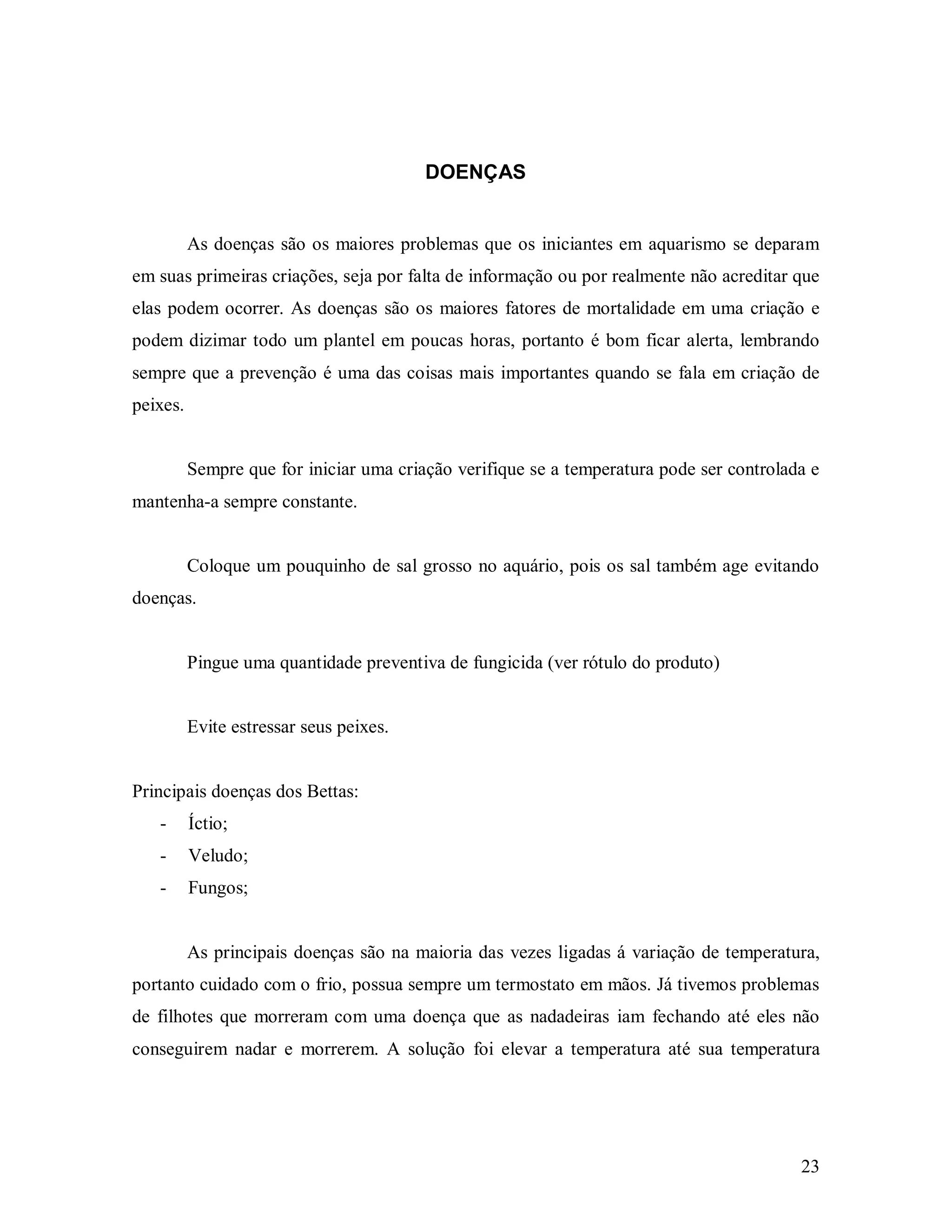 DOENÇAS


          As doenças são os maiores problemas que os iniciantes em aquarismo se deparam
em suas primeiras criações, seja por falta de informação ou por realmente não acreditar que
elas podem ocorrer. As doenças são os maiores fatores de mortalidade em uma criação e
podem dizimar todo um plantel em poucas horas, portanto é bom ficar alerta, lembrando
sempre que a prevenção é uma das coisas mais importantes quando se fala em criação de
peixes.


          Sempre que for iniciar uma criação verifique se a temperatura pode ser controlada e
mantenha-a sempre constante.


          Coloque um pouquinho de sal grosso no aquário, pois os sal também age evitando
doenças.


          Pingue uma quantidade preventiva de fungicida (ver rótulo do produto)


          Evite estressar seus peixes.


Principais doenças dos Bettas:
   -      Íctio;
   -      Veludo;
   -      Fungos;


          As principais doenças são na maioria das vezes ligadas á variação de temperatura,
portanto cuidado com o frio, possua sempre um termostato em mãos. Já tivemos problemas
de filhotes que morreram com uma doença que as nadadeiras iam fechando até eles não
conseguirem nadar e morrerem. A solução foi elevar a temperatura até sua temperatura




                                                                                          23
 