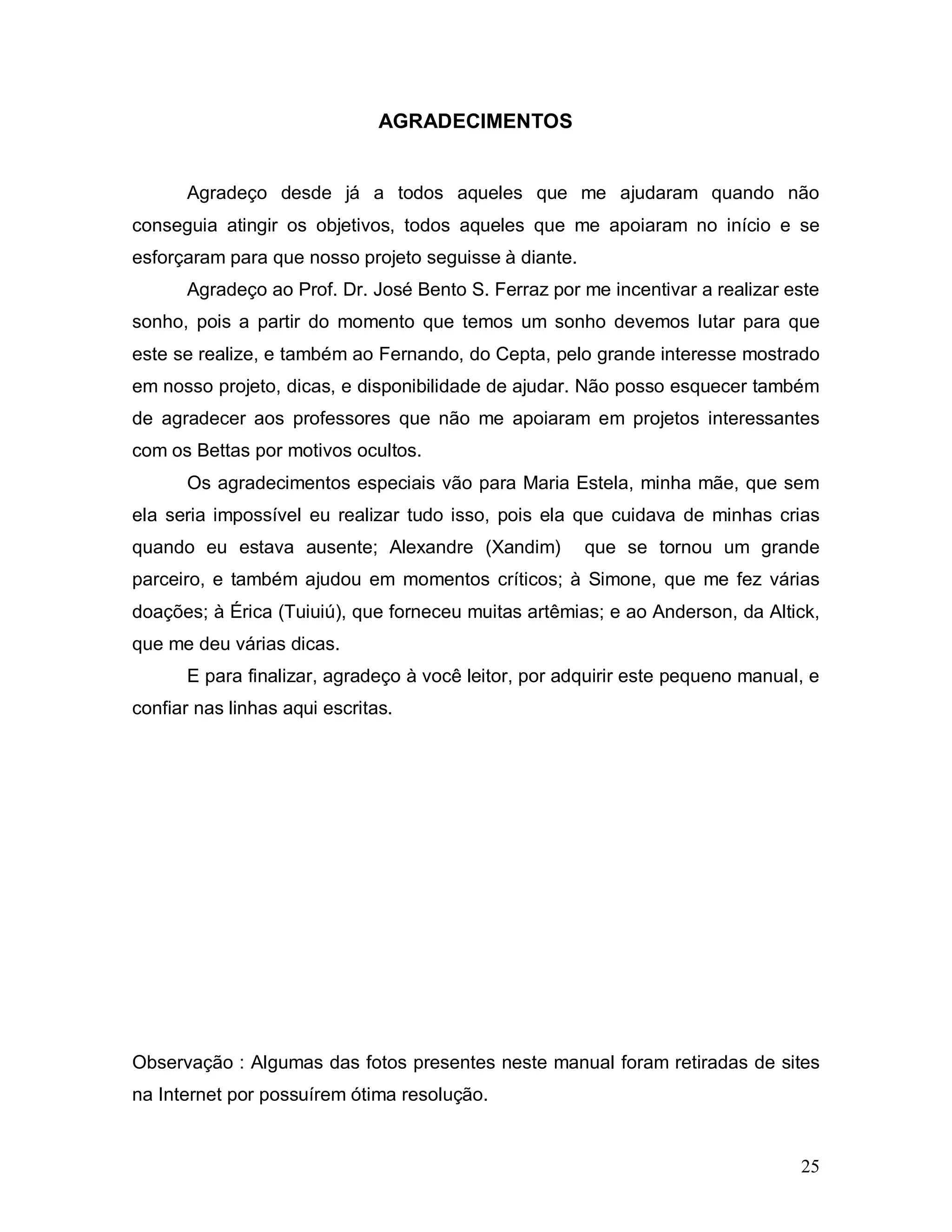 AGRADECIMENTOS


      Agradeço desde já a todos aqueles que me ajudaram quando não
conseguia atingir os objetivos, todos aqueles que me apoiaram no início e se
esforçaram para que nosso projeto seguisse à diante.
      Agradeço ao Prof. Dr. José Bento S. Ferraz por me incentivar a realizar este
sonho, pois a partir do momento que temos um sonho devemos lutar para que
este se realize, e também ao Fernando, do Cepta, pelo grande interesse mostrado
em nosso projeto, dicas, e disponibilidade de ajudar. Não posso esquecer também
de agradecer aos professores que não me apoiaram em projetos interessantes
com os Bettas por motivos ocultos.
      Os agradecimentos especiais vão para Maria Estela, minha mãe, que sem
ela seria impossível eu realizar tudo isso, pois ela que cuidava de minhas crias
quando eu estava ausente; Alexandre (Xandim)           que se tornou um grande
parceiro, e também ajudou em momentos críticos; à Simone, que me fez várias
doações; à Érica (Tuiuiú), que forneceu muitas artêmias; e ao Anderson, da Altick,
que me deu várias dicas.
      E para finalizar, agradeço à você leitor, por adquirir este pequeno manual, e
confiar nas linhas aqui escritas.




Observação : Algumas das fotos presentes neste manual foram retiradas de sites
na Internet por possuírem ótima resolução.


                                                                                25
 