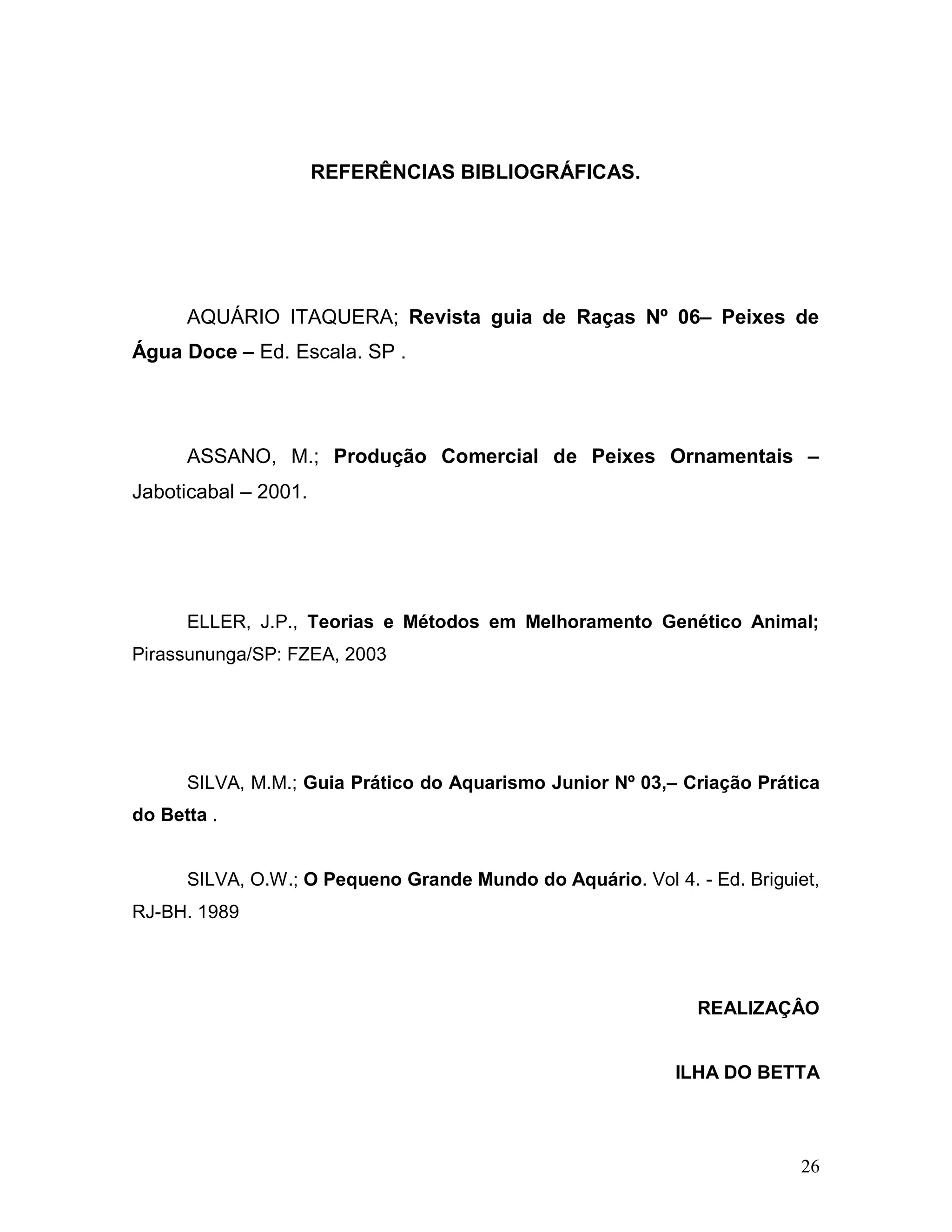 REFERÊNCIAS BIBLIOGRÁFICAS.




      AQUÁRIO ITAQUERA; Revista guia de Raças Nº 06– Peixes de
Água Doce – Ed. Escala. SP .




      ASSANO, M.; Produção Comercial de Peixes Ornamentais –
Jaboticabal – 2001.




      ELLER, J.P., Teorias e Métodos em Melhoramento Genético Animal;
Pirassununga/SP: FZEA, 2003




      SILVA, M.M.; Guia Prático do Aquarismo Junior Nº 03,– Criação Prática
do Betta .


      SILVA, O.W.; O Pequeno Grande Mundo do Aquário. Vol 4. - Ed. Briguiet,
RJ-BH. 1989




                                                              REALIZAÇÂO


                                                            ILHA DO BETTA




                                                                         26
 