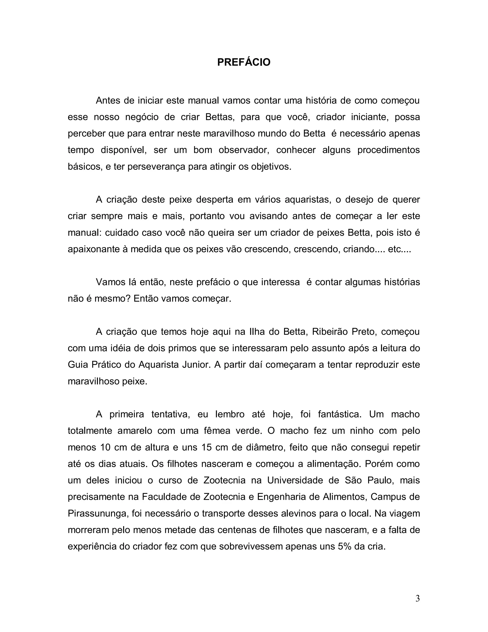PREFÁCIO


      Antes de iniciar este manual vamos contar uma história de como começou
esse nosso negócio de criar Bettas, para que você, criador iniciante, possa
perceber que para entrar neste maravilhoso mundo do Betta é necessário apenas
tempo disponível, ser um bom observador, conhecer alguns procedimentos
básicos, e ter perseverança para atingir os objetivos.


      A criação deste peixe desperta em vários aquaristas, o desejo de querer
criar sempre mais e mais, portanto vou avisando antes de começar a ler este
manual: cuidado caso você não queira ser um criador de peixes Betta, pois isto é
apaixonante à medida que os peixes vão crescendo, crescendo, criando.... etc....


      Vamos lá então, neste prefácio o que interessa é contar algumas histórias
não é mesmo? Então vamos começar.


      A criação que temos hoje aqui na Ilha do Betta, Ribeirão Preto, começou
com uma idéia de dois primos que se interessaram pelo assunto após a leitura do
Guia Prático do Aquarista Junior. A partir daí começaram a tentar reproduzir este
maravilhoso peixe.


      A primeira tentativa, eu lembro até hoje, foi fantástica. Um macho
totalmente amarelo com uma fêmea verde. O macho fez um ninho com pelo
menos 10 cm de altura e uns 15 cm de diâmetro, feito que não consegui repetir
até os dias atuais. Os filhotes nasceram e começou a alimentação. Porém como
um deles iniciou o curso de Zootecnia na Universidade de São Paulo, mais
precisamente na Faculdade de Zootecnia e Engenharia de Alimentos, Campus de
Pirassununga, foi necessário o transporte desses alevinos para o local. Na viagem
morreram pelo menos metade das centenas de filhotes que nasceram, e a falta de
experiência do criador fez com que sobrevivessem apenas uns 5% da cria.




                                                                                   3
 
