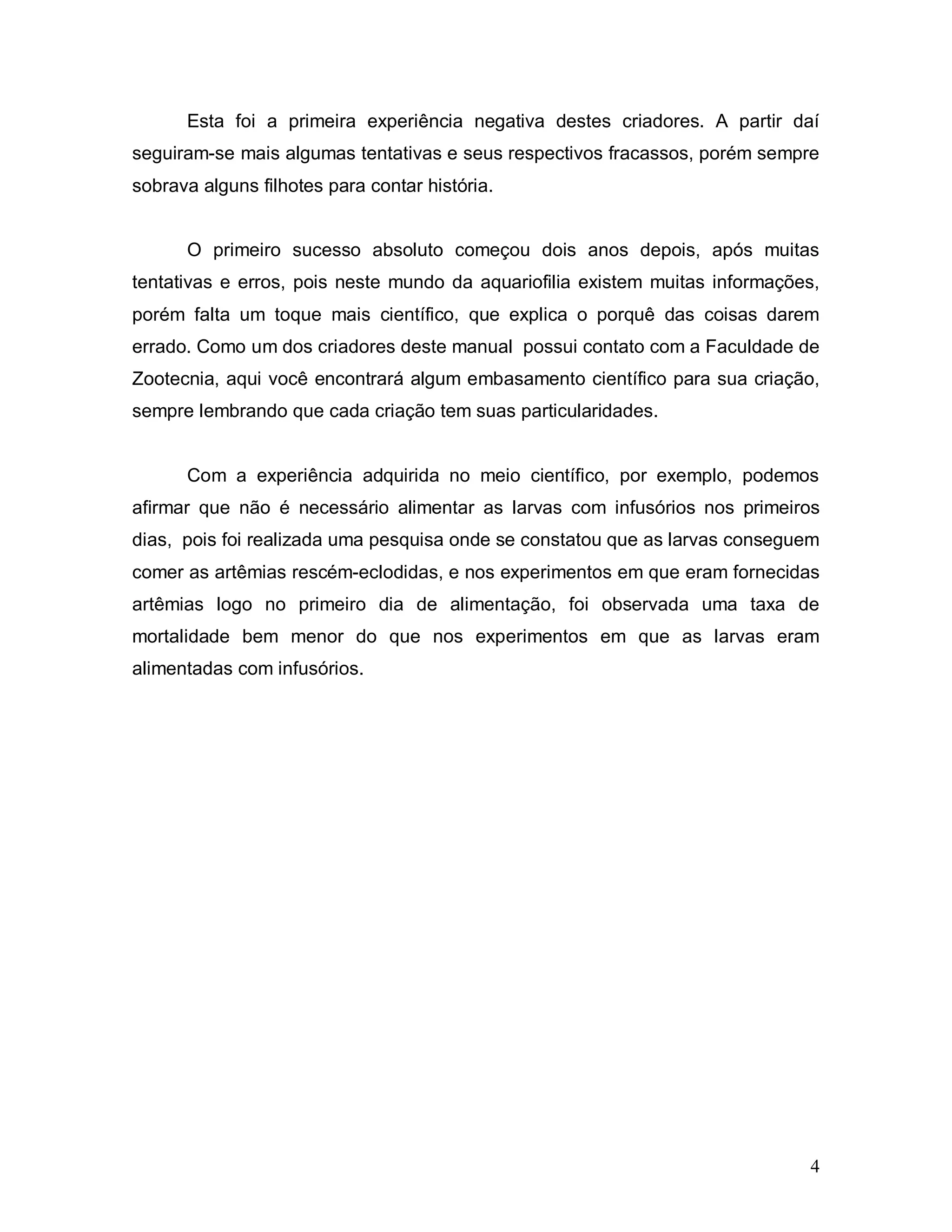 Esta foi a primeira experiência negativa destes criadores. A partir daí
seguiram-se mais algumas tentativas e seus respectivos fracassos, porém sempre
sobrava alguns filhotes para contar história.


      O primeiro sucesso absoluto começou dois anos depois, após muitas
tentativas e erros, pois neste mundo da aquariofilia existem muitas informações,
porém falta um toque mais científico, que explica o porquê das coisas darem
errado. Como um dos criadores deste manual possui contato com a Faculdade de
Zootecnia, aqui você encontrará algum embasamento científico para sua criação,
sempre lembrando que cada criação tem suas particularidades.


      Com a experiência adquirida no meio científico, por exemplo, podemos
afirmar que não é necessário alimentar as larvas com infusórios nos primeiros
dias, pois foi realizada uma pesquisa onde se constatou que as larvas conseguem
comer as artêmias rescém-eclodidas, e nos experimentos em que eram fornecidas
artêmias logo no primeiro dia de alimentação, foi observada uma taxa de
mortalidade bem menor do que nos experimentos em que as larvas eram
alimentadas com infusórios.




                                                                              4
 