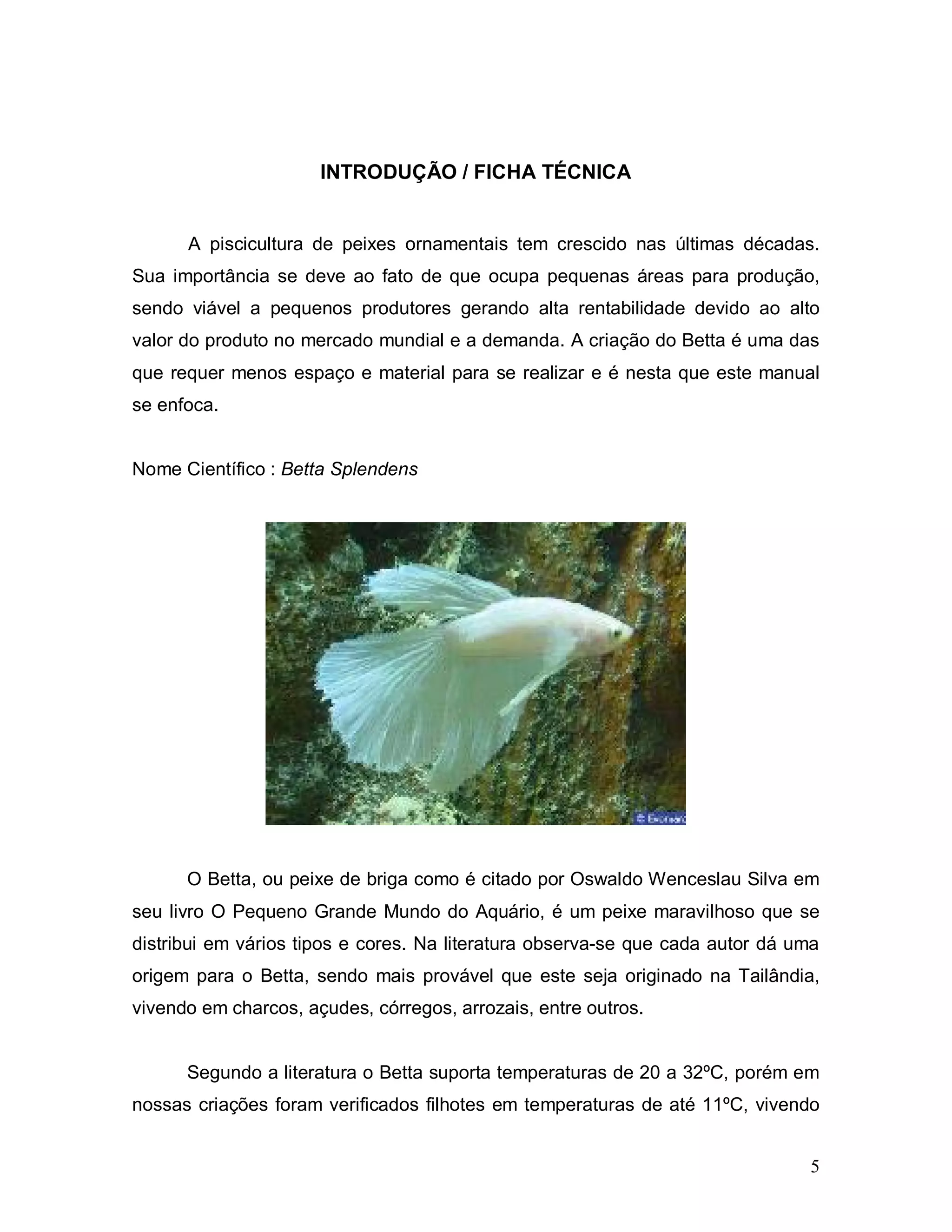 INTRODUÇÃO / FICHA TÉCNICA


      A piscicultura de peixes ornamentais tem crescido nas últimas décadas.
Sua importância se deve ao fato de que ocupa pequenas áreas para produção,
sendo viável a pequenos produtores gerando alta rentabilidade devido ao alto
valor do produto no mercado mundial e a demanda. A criação do Betta é uma das
que requer menos espaço e material para se realizar e é nesta que este manual
se enfoca.


Nome Científico : Betta Splendens




      O Betta, ou peixe de briga como é citado por Oswaldo Wenceslau Silva em
seu livro O Pequeno Grande Mundo do Aquário, é um peixe maravilhoso que se
distribui em vários tipos e cores. Na literatura observa-se que cada autor dá uma
origem para o Betta, sendo mais provável que este seja originado na Tailândia,
vivendo em charcos, açudes, córregos, arrozais, entre outros.


      Segundo a literatura o Betta suporta temperaturas de 20 a 32ºC, porém em
nossas criações foram verificados filhotes em temperaturas de até 11ºC, vivendo


                                                                                5
 