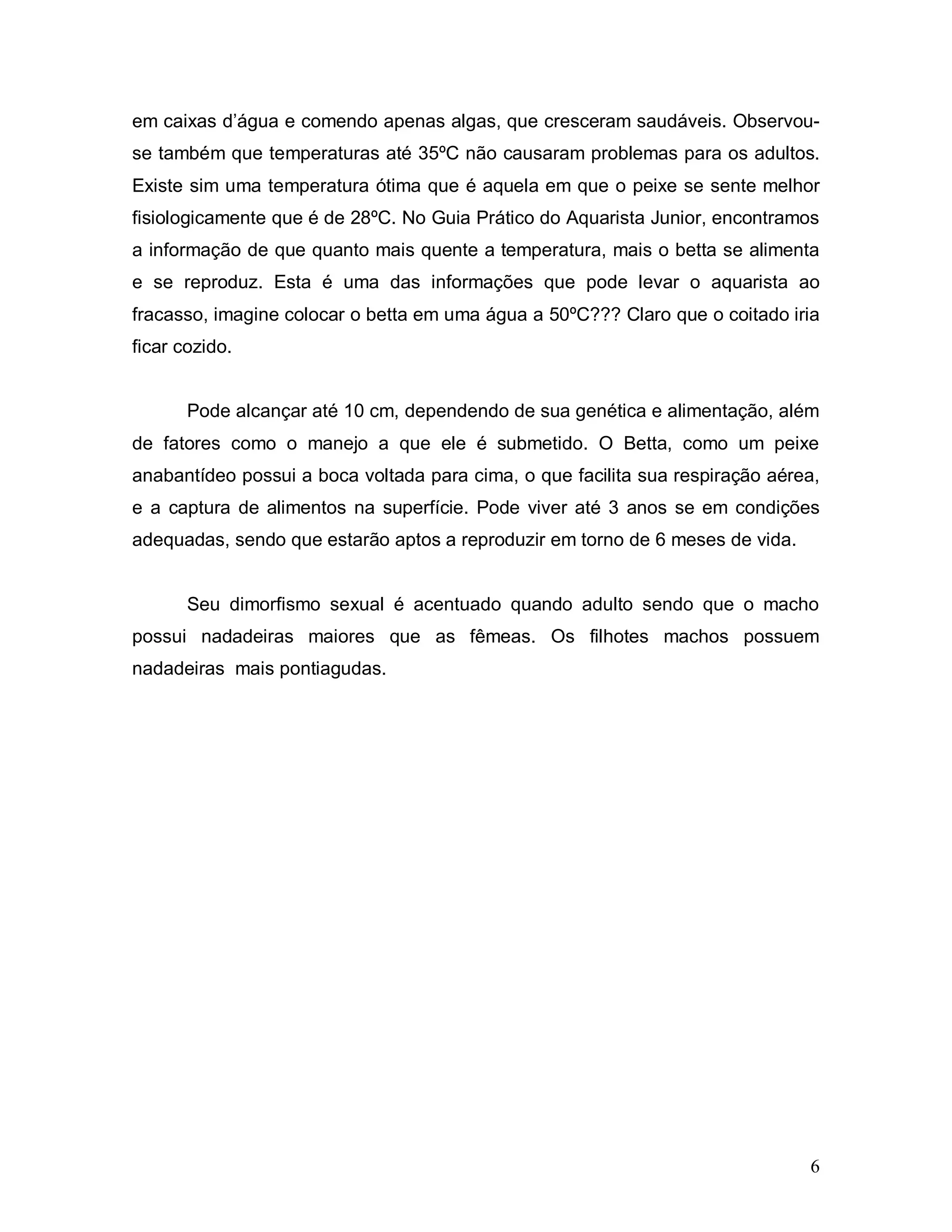 em caixas d’água e comendo apenas algas, que cresceram saudáveis. Observou-
se também que temperaturas até 35ºC não causaram problemas para os adultos.
Existe sim uma temperatura ótima que é aquela em que o peixe se sente melhor
fisiologicamente que é de 28ºC. No Guia Prático do Aquarista Junior, encontramos
a informação de que quanto mais quente a temperatura, mais o betta se alimenta
e se reproduz. Esta é uma das informações que pode levar o aquarista ao
fracasso, imagine colocar o betta em uma água a 50ºC??? Claro que o coitado iria
ficar cozido.


       Pode alcançar até 10 cm, dependendo de sua genética e alimentação, além
de fatores como o manejo a que ele é submetido. O Betta, como um peixe
anabantídeo possui a boca voltada para cima, o que facilita sua respiração aérea,
e a captura de alimentos na superfície. Pode viver até 3 anos se em condições
adequadas, sendo que estarão aptos a reproduzir em torno de 6 meses de vida.


       Seu dimorfismo sexual é acentuado quando adulto sendo que o macho
possui nadadeiras maiores que as fêmeas. Os filhotes machos possuem
nadadeiras mais pontiagudas.




                                                                               6
 