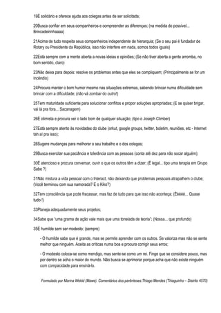 19É solidário e oferece ajuda aos colegas antes de ser solicitada;

20Busca confiar em seus companheiros e compreender as diferenças; (na medida do possível...
Brincadeirinhaaaa)

21Acima de tudo respeita seus companheiros independente de hierarquia; (Se o seu pai é fundador de
Rotary ou Presidente da República, isso não interfere em nada, somos todos iguais)

22Está sempre com a mente aberta a novas ideias e opiniões; (Se não tiver aberta a gente arromba, no
bom sentido, claro)

23Não deixa para depois: resolve os problemas antes que eles se compliquem; (Principalmente se for um
incêndio)

24Procura manter o bom humor mesmo nas situações extremas, sabendo brincar numa dificuldade sem
brincar com a dificuldade; (não vá zombar do outro!)

25Tem maturidade suficiente para solucionar conflitos e propor soluções apropriadas; (E se quiser brigar,
vai lá pra fora... Sacanagem)

26É otimista e procura ver o lado bom de qualquer situação; (tipo o Joseph Climber)

27Está sempre atento às novidades do clube (orkut, google groups, twitter, boletim, reuniões, etc - Internet
tah aí pra isso);

28Sugere mudanças para melhorar o seu trabalho e o dos colegas;

29Busca exercitar sua paciância e tolerância com as pessoas (conta até dez para não socar alguém);

30É atencioso e procura conversar, ouvir o que os outros têm a dizer; (É legal... tipo uma terapia em Grupo
Sabe ?)

31Não mistura a vida pessoal com o Interact, não deixando que problemas pessoais atrapalhem o clube;
(Você terminou com sua namorada? E o Kiko?)

32Tem consciência que pode fracassar, mas faz de tudo para que isso não aconteça; (Ééééé... Quase
tudo !)

33Planeja adequadamente seus projetos;

34Sabe que “uma grama de ação vale mais que uma tonelada de teoria”; (Nossa... que profundo)

35É humilde sem ser modesto: (sempre)

    - O humilde sabe que é grande, mas se permite aprender com os outros. Se valoriza mas não se sente
    melhor que ninguém. Aceita as críticas numa boa e procura corrigir seus erros;

    - O modesto coloca-se como mendigo, mas sente-se como um rei. Finge que se considere pouco, mas
    por dentro se acha o maior do mundo. Não busca se aprimorar porque acha que não existe ninguém
    com compacidade para ensiná-lo.


    Formulado por Marina Wekid (Mawe). Comentários dos parênteses:Thiago Mendes (Thiaguinho – Distrito 4570)
 