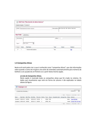 1.5 Campanhas Ativas

Neste ecrã você pode criar o que é conhecido como “campanhas Ativas”, que são informações
sobre quando e como ele irá gerar uma série de chamadas automaticamente para números de
telefone a ser puxado de um ficheiro csv a partir desta mesma opção.

       a) Lista de Campanhas Ativas.
       Nesta opção é mostrada todas as campanhas ativas que foi criado no sistema. Os
       dados que visualizamos aqui está em forma de colunas é são explicados na tabela
       abaixo da figura.
 