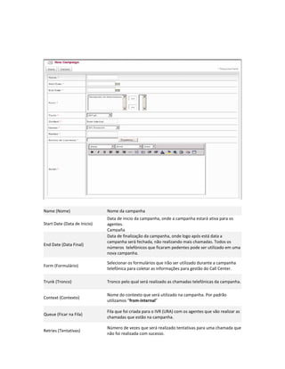 Name (Nome)                   Nome da campanha
                              Data de inicio da campanha, onde a campanha estará ativa para os
Start Date (Data de Inicio)   agentes.
                              Campaña
                              Data de finalização da campanha, onde logo após está data a
                              campanha será fechada, não realizando mais chamadas. Todos os
End Date (Data Final)
                              números telefónicos que ficaram pedentes pode ser utilizado em uma
                              nova campanha.

                              Selecionar os formulários que irão ser utilizado durante a campanha
Form (Formulário)
                              telefónica para coletar as informações para gestão do Call Center.

Trunk (Tronco)                Tronco pelo qual será realizado as chamadas telefónicas da campanha.

                              Nome do contexto que será utilizado na campanha. Por padrão
Context (Contexto)
                              utilizamos “from-internal”

                              Fila que foi criada para o IVR (URA) com os agentes que vão realizar as
Queue (Ficar na Fila)
                              chamadas que estão na campanha.

                              Número de vezes que será realizado tentativas para uma chamada que
Retries (Tentativas)
                              não foi realizada com sucesso.
 