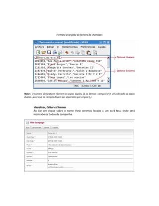 Formato avançado do ficheiro de chamadas




Nota : O número do telefone não tem as aspas duplas, já os demais campos teve ser colocado as aspas
duplas. Note que os campos devem ser separados por virgula (,).



        Visualizar, Editar e Eliminar
        Ao dar um clique sobre o nome View seremos levado a um ecrã tela, onde será
        mostrado os dados da campanha.
 