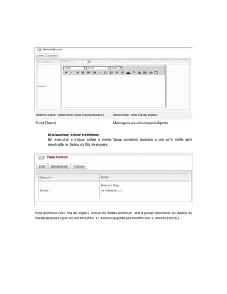 Select Queue (Selecionar uma fila de espera)   Selecionar uma fila de espera

Script (Texto)                                 Mensagens visualizada pelos Agente


        b) Visualizar, Editar e Eliminar
        Ao executar o clique sobre o nome View seremos levados a um ecrã onde será
        mostrada os dados da fila de espera.




Para eliminar uma fila de espera clique no botão eliminar. Para poder modificar os dados da
fila de espera clique no botão Editar. O dado que pode ser modificado e o texto (Script).
 