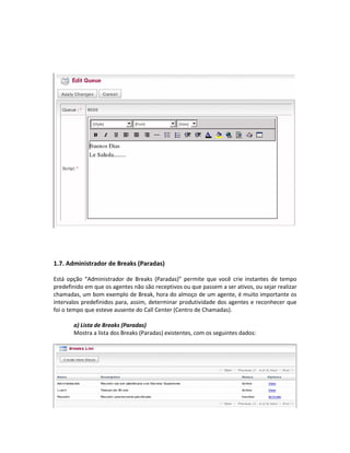 1.7. Administrador de Breaks (Paradas)

Está opção “Administrador de Breaks (Paradas)” permite que você crie instantes de tempo
predefinido em que os agentes não são receptivos ou que passem a ser ativos, ou sejar realizar
chamadas, um bom exemplo de Break, hora do almoço de um agente, é muito importante os
intervalos predefinidos para, assim, determinar produtividade dos agentes e reconhecer que
foi o tempo que esteve ausente do Call Center (Centro de Chamadas).

       a) Lista de Breaks (Paradas)
       Mostra a lista dos Breaks (Paradas) existentes, com os seguintes dados:
 