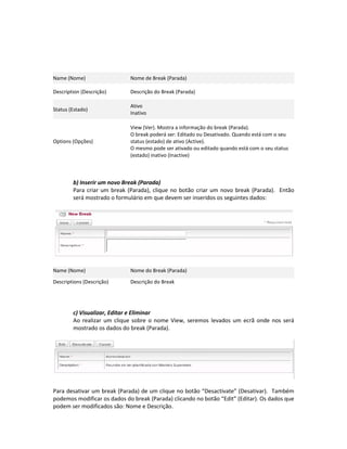 Name (Nome)                  Nome de Break (Parada)

Description (Descrição)      Descrição do Break (Parada)

                             Ativo
Status (Estado)
                             Inativo

                             View (Ver). Mostra a informação do break (Parada).
                             O break poderá ser: Editado ou Desativado. Quando está com o seu
Options (Opções)             status (estado) de ativo (Active).
                             O mesmo pode ser ativado ou editado quando está com o seu status
                             (estado) inativo (Inactive)



        b) Inserir um novo Break (Parada)
        Para criar um break (Parada), clique no botão criar um novo break (Parada). Então
        será mostrado o formulário em que devem ser inseridos os seguintes dados:




Name (Nome)                  Nome do Break (Parada)

Descriptions (Descrição)     Descrição do Break




        c) Visualizar, Editar e Eliminar
        Ao realizar um clique sobre o nome View, seremos levados um ecrã onde nos será
        mostrado os dados do break (Parada).




Para desativar um break (Parada) de um clique no botão “Desactivate” (Desativar). Também
podemos modificar os dados do break (Parada) clicando no botão “Edit” (Editar). Os dados que
podem ser modificados são: Nome e Descrição.
 