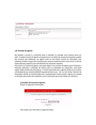 1.8. Console do agente

Na verdade o console é o ambiente onde o utilizador ira interagir como sistema como um
todo. A opção Console do Agente vai proporcionar um efeito de campanha (inquéritos padrão
dos números dos telefones), um agente ativo no Call Center (centro de chamadas). Este
ambiente também irá permitir chamadas para números telefónicos bem como entrar na fila de
espera (Queue) especifica para atendimento da campanha receptiva.
Para entrar no Console do agente, você deve digitar o seu número de agente que é atribuído a
extensão adequada a utilização do sistema para as realizações de campanhas, você pode
coletar dados através dos formulários. É muito importante que o agente lembre-se de realizar
a finalização do seu console (LOGOUT) quando termina o seu dia no Call Center (Central de
Chamadas), devido ao monitorização que é realizado pelo sistema sobre o agente em relação
as durações das sessões de campanhas, isto é importante para evitar falhas nos relatórios.


       a) Interface do Console de Agentes
       Requer as seguintes informações:




       Para aceder será informado os seguintes dados:
 